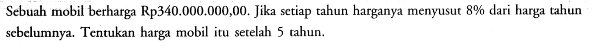 Sebuah mobil berharga Rp340.000.000,00. Jika setiap tahun harganya menyusut 8% dari harga tahun sebelumnya. Tentukan harga mobil itu setelah 5 tahun.