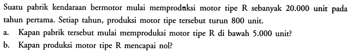 Suatu pabrik kendaraan bermotor mulai memprodaksi motor tipe  R  sebanyak  20.000  unit pada tahun pertama. Setiap tahun, produksi motor tipe tersebut turun 800 unit.a. Kapan pabrik tersebut mulai memproduksi motor tipe R di bawah  5.000  unit?b. Kapan produksi motor tipe  R  mencapai nol? 