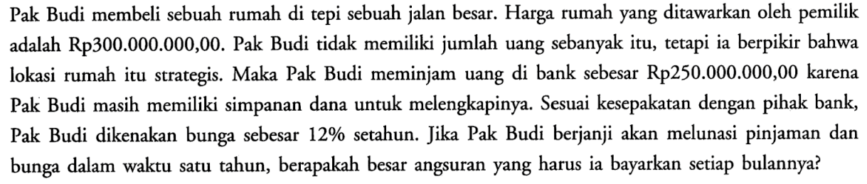 Pak Budi membeli sebuah rumah di tepi sebuah jalan besar. Harga rumah yang ditawarkan oleh pemilik adalah Rp300.000.000,00. Pak Budi tidak memiliki jumlah uang sebanyak itu, tetapi ia berpikir bahwa lokasi rumah itu strategis. Maka Pak Budi meminjam uang di bank sebesar Rp250.000.000,00 karena Pak Budi masih memiliki simpanan dana untuk melengkapinya. Sesuai kesepakatan dengan pihak bank, Pak Budi dikenakan bunga sebesar  12%  setahun. Jika Pak Budi berjanji akan melunasi pinjaman dan bunga dalam waktu satu tahun, berapakah besar angsuran yang harus ia bayarkan setiap bulannya?