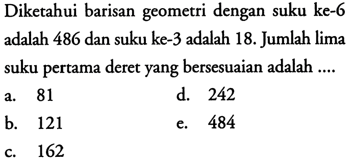 Diketahui barisan geometri dengan suku ke-6 adalah 486 dan suku ke- 3 adalah 18. Jumlah lima suku pertama deret yang bersesuaian adalah ....