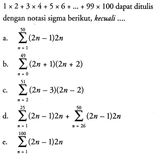  1 x 2+3 x 4+5 x 6+...+99 x 100  dapat ditulis dengan notasi sigma berikut, kecuali....a.   sigma n=1 50 (2n-1) 2n b.  sigma n=0 49 (2n+1)(2n+2) c.   sigma n=2 51 (2n-3)(2n-2) d.   sigma n=1 25 (2n-1) 2n+sigma n=26^50(2n-1) 2n e.  sigma n=1 100(2n-1) 2n 