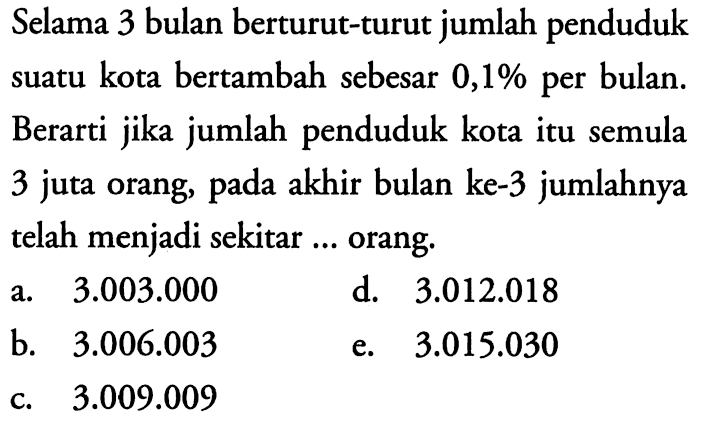 Selama 3 bulan berturut-turut jumlah penduduk suatu kota bertambah sebesar 0,1% per bulan. Berarti jika jumlah penduduk kota itu semula 3 juta orang, pada akhir bulan ke-3 jumlahnya telah menjadi sekitar ... orang.