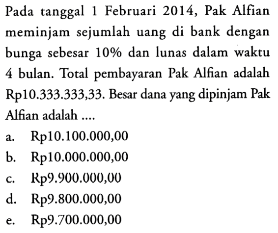 Pada tanggal 1 Februari 2014, Pak Alfian meminjam sejumlah uang di bank dengan bunga sebesar  10%  dan lunas dalam waktu 4 bulan. Total pembayaran Pak Alfian adalah Rp10.333.333,33. Besar dana yang dipinjam Pak Alfian adalah ....