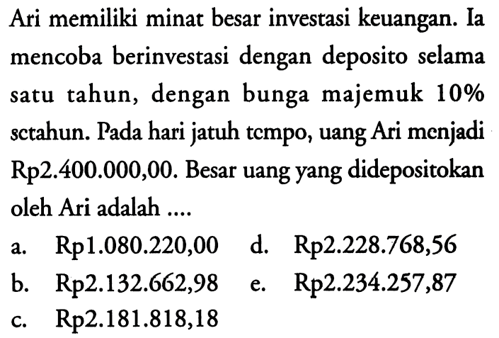 Ari memiliki minat besar investasi keuangan. Ia mencoba berinvestasi dengan deposito selama satu tahun, dengan bunga majemuk  10%  sctahun. Pada hari jatuh tempo, uang Ari menjadi  Rp 2.400 .000,00 . Besar uang yang didepositokan oleh Ari adalah ....