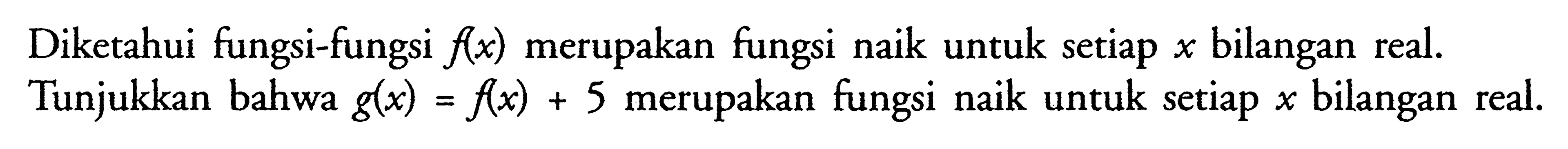 Diketahui fungsi-fungsi  f(x)  merupakan fungsi naik untuk setiap  x  bilangan real. Tunjukkan bahwa  g(x)=f(x)+5  merupakan fungsi naik untuk setiap  x  bilangan real.