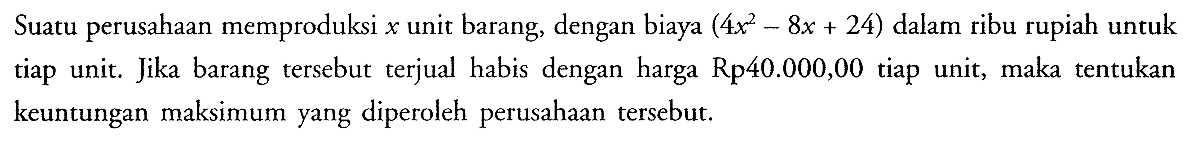 Suatu perusahaan memproduksi x unit barang, dengan biaya (4x^2-8x+24) dalam ribu rupiah untuk tiap unit. Jika barang tersebut terjual habis dengan harga Rp40.000,00 tiap unit, maka tentukan keuntungan maksimum yang diperoleh perusahaan tersebut.