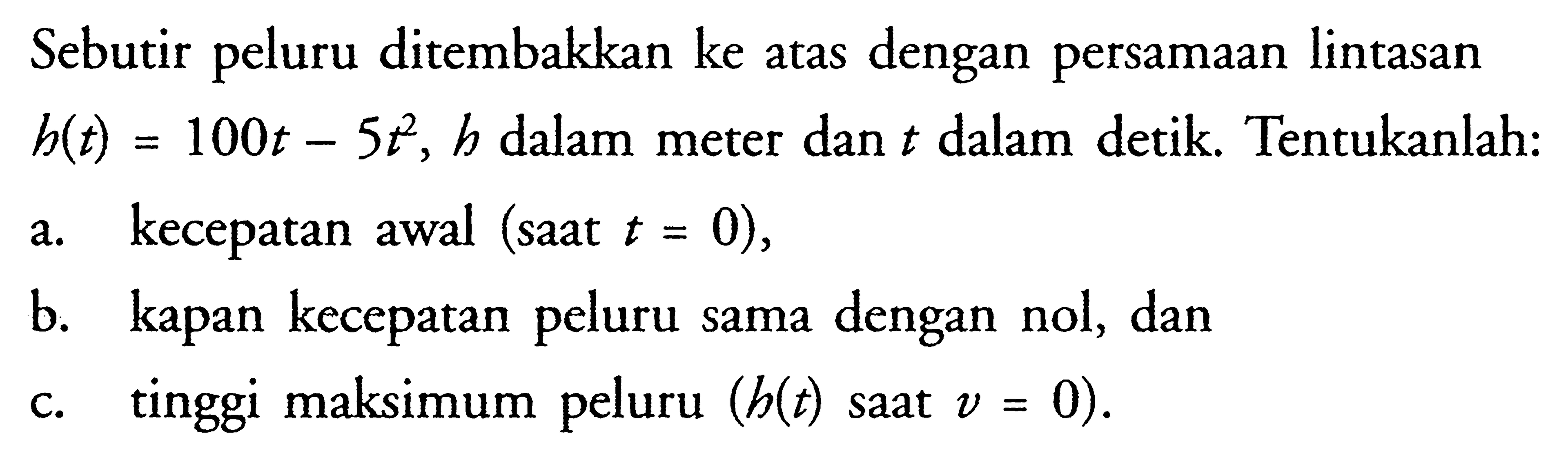 Sebutir peluru ditembakkan ke atas dengan persamaan lintasan  h(t)=100t-5t^2, h  dalam meter dan  t  dalam detik. Tentukanlah:a. kecepatan awal (saat  t=0),b. kapan kecepatan peluru sama dengan nol, danc. tinggi maksimum peluru  (h(t)  saat  v=0) .