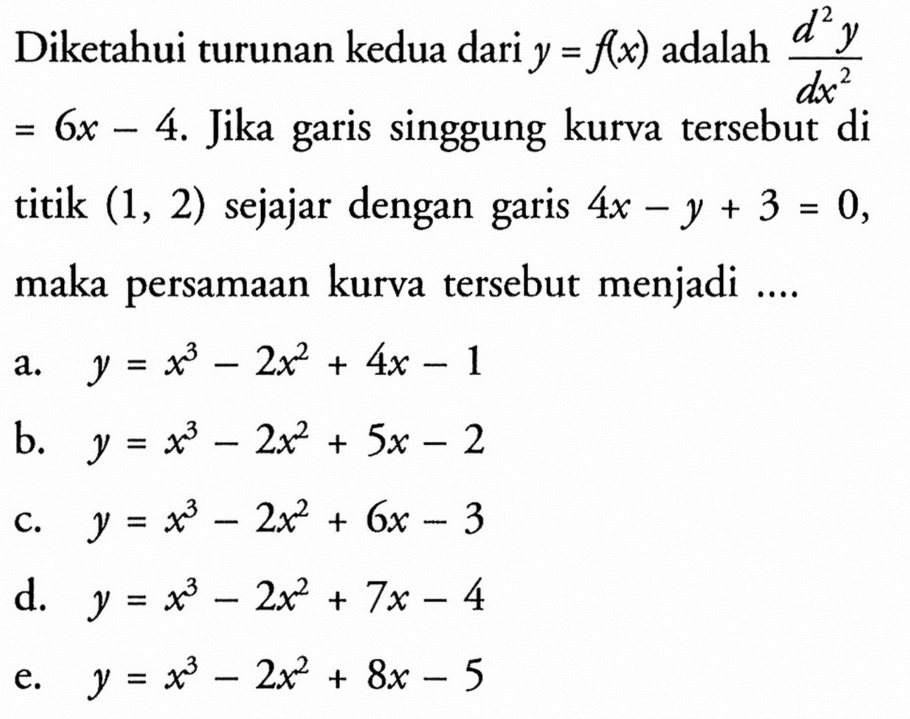 Diketahui turunan kedua dari y = f(x) adalah d^2y/dx^2 = 6x-4. Jika garis singgung kurva tersebut di titik (1, 2) sejajar dengan garis 4x - y + 3 = 0, maka persamaan kurva tersebut menjadi