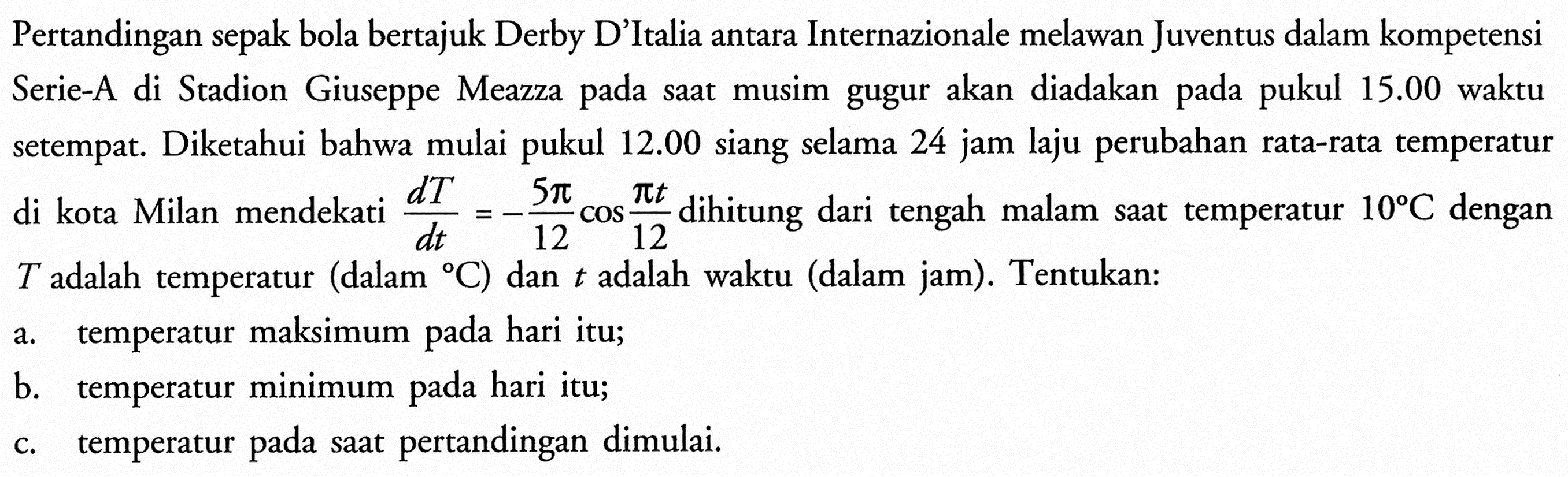 Pertandingan sepak bola bertajuk Derby D'Italia antara Internazionale melawan Juventus dalam kompetensi Serie-A di Stadion Giuseppe Meazza pada saat musim gugur akan diadakan pada pukul 15.00 waktu setempat. Diketahui bahwa mulai pukul 12.00 siang selama 24 jam laju perubahan rata-rata temperatur di kota Milan mendekati dT/dt=-5 pi/12 cos pi t/12 dihitung dari tengah malam saat temperatur 10 C dengan T adalah temperatur (dalam C) dan t adalah waktu (dalam jam). Tentukan:
a. temperatur maksimum pada hari itu;
b. temperatur minimum pada hari itu;
c. temperatur pada saat pertandingan dimulai.