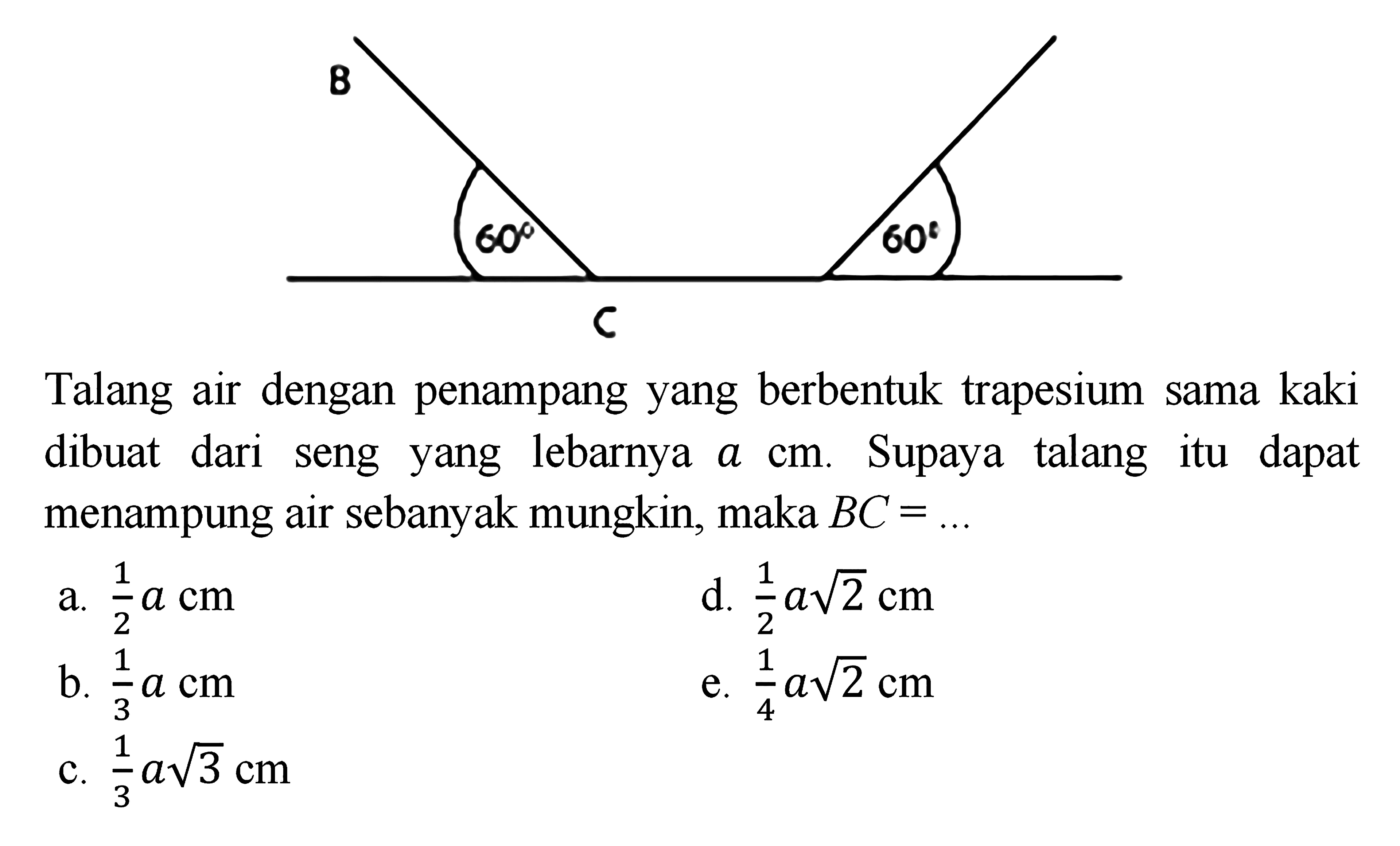 Talang air dengan penampang yang berbentuk trapesium sama kaki yang dibuat dari seng yang lebarnya a cm. Supaya talang itu dapat menampung air sebanyak mungkin, maka BC = ...