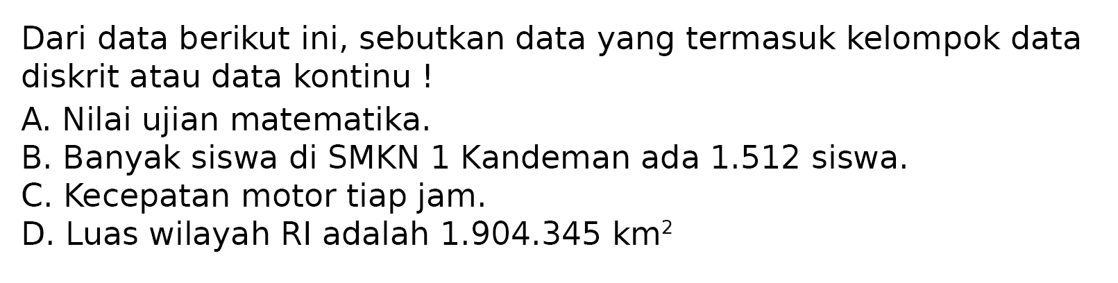 Dari data berikut ini, sebutkan data yang termasuk kelompok data diskrit atau data kontinu !
A. Nilai ujian matematika.
B. Banyak siswa di SMKN 1 Kandeman ada 1.512 siswa.
C. Kecepatan motor tiap jam.
D. Luas wilayah RI adalah 1.904.345 km^2