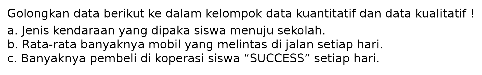 Golongkan data berikut ke dalam kelompok data kuantitatif dan data kualitatif!
a. Jenis kendaraan yang dipaka siswa menuju sekolah.
b. Rata-rata banyaknya mobil yang melintas di jalan setiap hari.
c. Banyaknya pembeli di koperasi siswa "SUCCESS" setiap hari. 