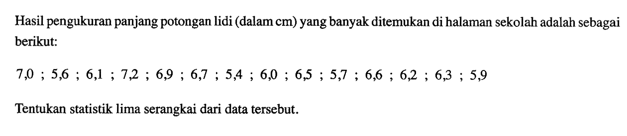 Hasil pengukuran panjang potongan lidi (dalam cm) yang banyak ditemukan di halaman sekolah adalah sebagai berikut: 7,0; 5,6; 6,1; 7,2; 6,9; 6,7; 5,4; 6,0; 6,5; 5,7; 6,6; 6,2; 6,3; 5,9 Tentukan statistik lima serangkai dari data tersebut.