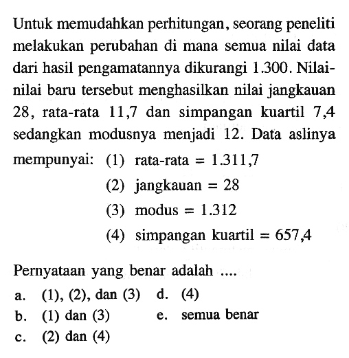 Untuk memudahkan perhitungan, seorang peneliti melakukan perubahan di mana semua nilai data dari hasil pengamatannya dikurangi 1.300. Nilai-nilai baru tersebut menghasilkan nilai jangkauan 28, rata-rata 11,7 dan simpangan kuartil 7,44 sedangkan modusnya menjadi 12. Data aslinya mempunyai: (1) rata-rata = 1.311,7 (2) jangkauan = 28 (3) modus = 1.312 (4) simpangan kuartil = 657,4 Pernyataan yang benar adalah ....