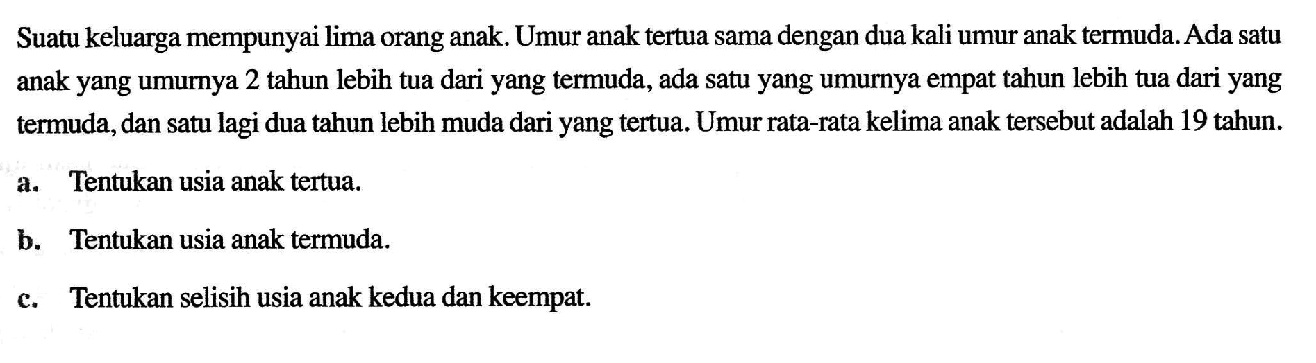 Suatu keluarga mempunyai lima orang anak. Umur anak tertua sama dengan dua kali umur anak termuda. Ada satu anak yang umurnya 2 tahun lebih tua dari yang termuda, ada satu yang umurnya empat tahun lebih tua dari yang termuda, dan satu lagi dua tahun lebih muda dari yang tertua. Umur rata-rata kelima anak tersebut adalah 19 tahun. a. Tentukan usia anak tertua. b. Tentukan usia anak termuda. c. Tentukan selisih usia anak kedua dan keempat.
