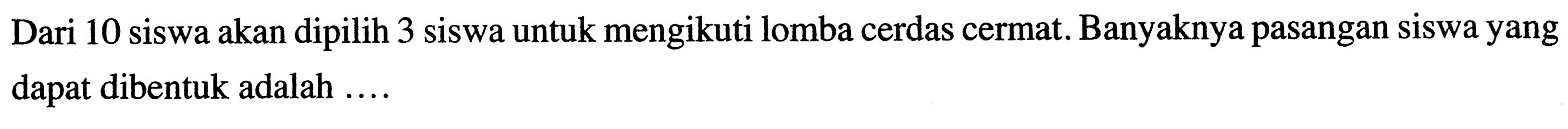 Dari 10 siswa akan dipilih 3 siswa untuk mengikuti lomba cerdas cermat. Banyaknya pasangan siswa yang dapat dibentuk adalah ....