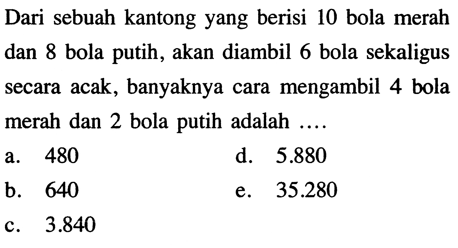 Dari sebuah kantong yang berisi 10 bola merah dan 8 bola putih, akan diambil 6 bola sekaligus secara acak, banyaknya cara mengambil 4 bola merah dan 2 bola putih adalah ....