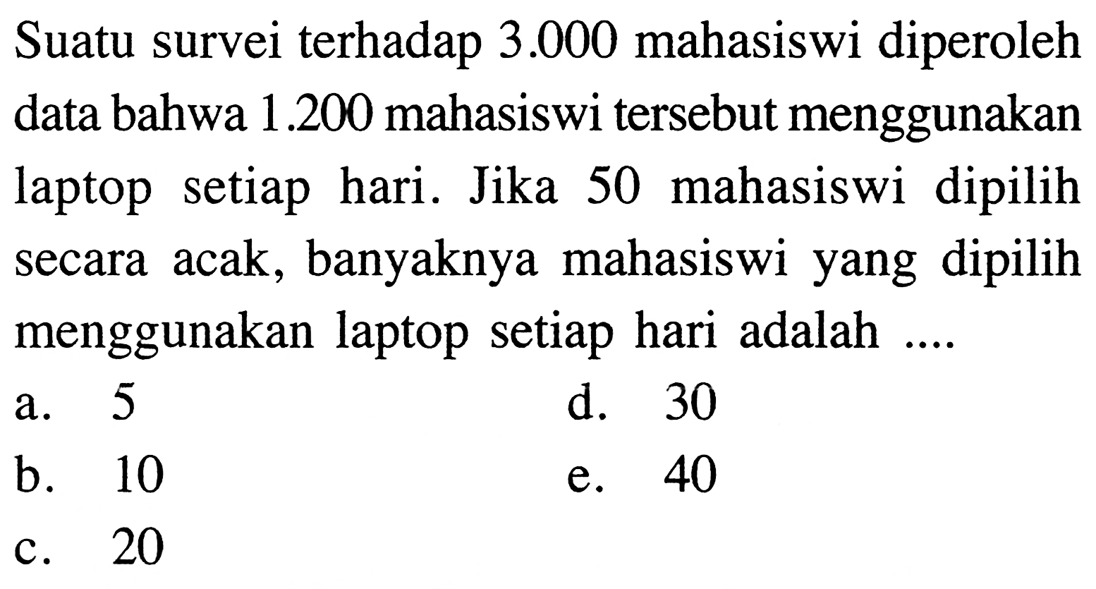 Suatu survei terhadap  3.000  mahasiswi diperoleh data bahwa  1.200  mahasiswi tersebut menggunakan laptop setiap hari. Jika 50 mahasiswi dipilih secara acak, banyaknya mahasiswi yang dipilih menggunakan laptop setiap hari adalah ....