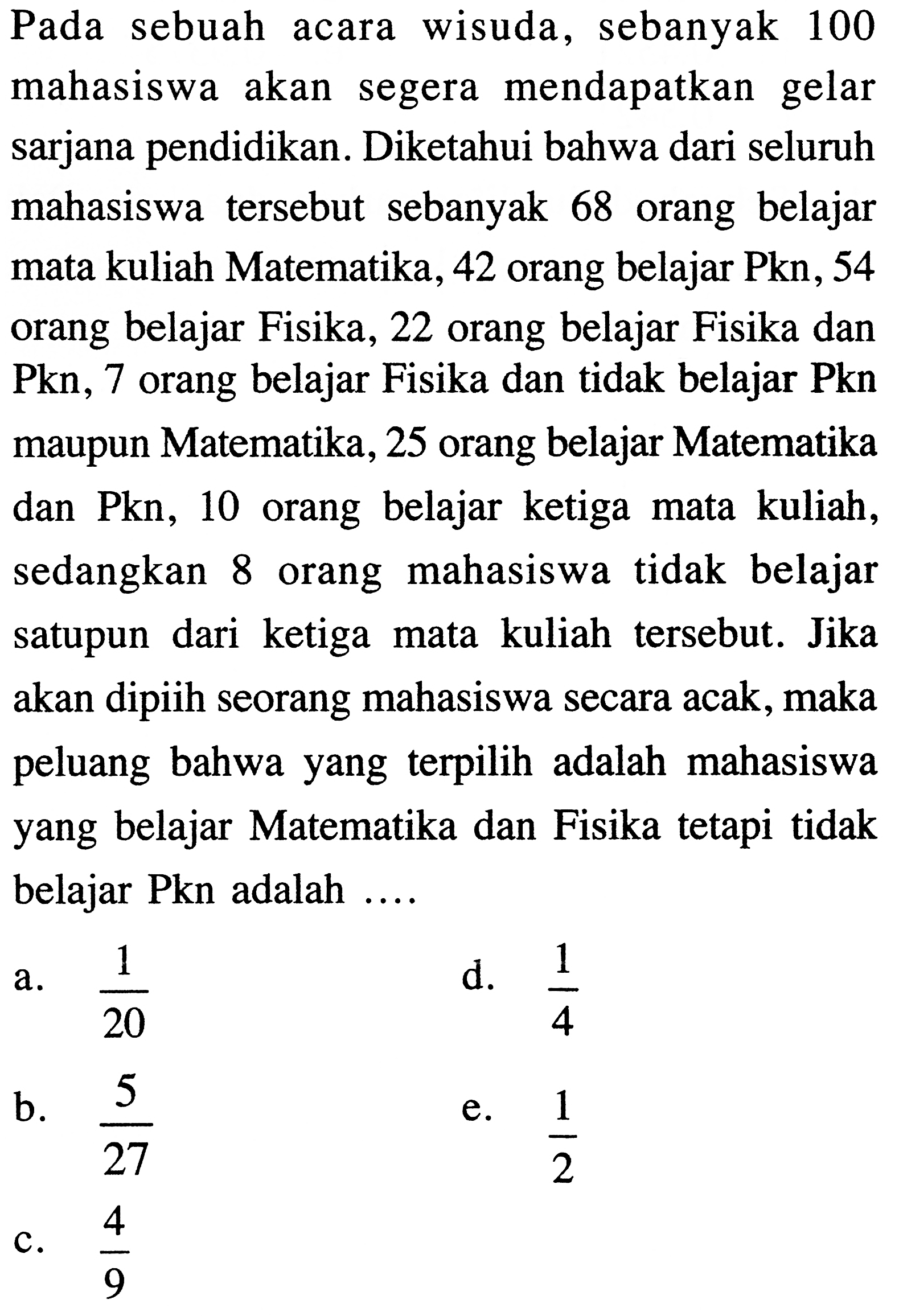 Pada sebuah acara wisuda, sebanyak 100 mahasiswa akan segera mendapatkan gelar sarjana pendidikan. Diketahui bahwa dari seluruh mahasiswa tersebut sebanyak 68 orang belajar mata kuliah Matematika, 42 orang belajar Pkn, 54 orang belajar Fisika, 22 orang belajar Fisika dan Pkn, 7 orang belajar Fisika dan tidak belajar Pkn maupun Matematika, 25 orang belajar Matematika dan Pkn, 10 orang belajar ketiga mata kuliah, sedangkan 8 orang mahasiswa tidak belajar satupun dari ketiga mata kuliah tersebut. Jika akan dipiih seorang mahasiswa secara acak, maka peluang bahwa yang terpilih adalah mahasiswa yang belajar Matematika dan Fisika tetapi tidak belajar Pkn adalah ....
