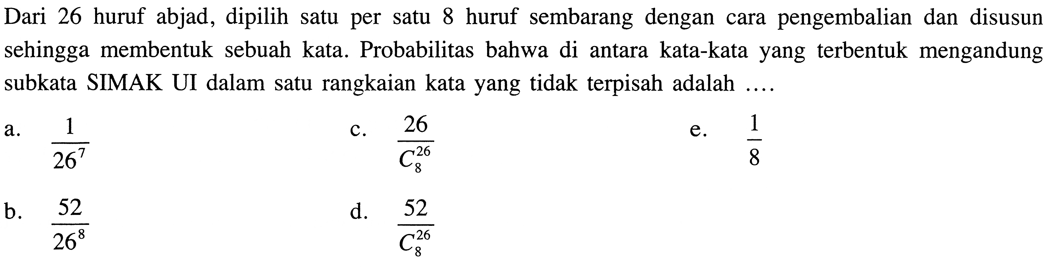 Dari 26 huruf abjad, dipilih satu per satu 8 huruf sembarang dengan cara pengembalian dan disusun sehingga membentuk sebuah kata. Probabilitas bahwa di antara kata-kata yang terbentuk mengandung subkata SIMAK UI dalam satu rangkaian kata yang tidak terpisah adalah .... 