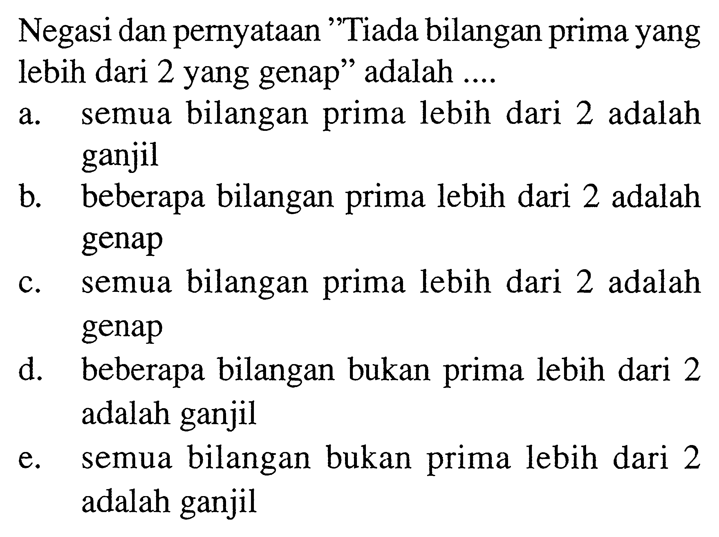 Negasi dan pernyataan 'Tiada bilangan prima yang lebih dari 2 yang genap'' adalah ....a. semua bilangan prima lebih dari 2 adalah ganjil b. beberapa bilangan prima lebih dari 2 adalah genap c. semua bilangan prima lebih dari 2 adalah genap d. beberapa bilangan bukan prima lebih dari 2 adalah ganjil e. semua bilangan bukan prima lebih dari 2 adalah ganjil 