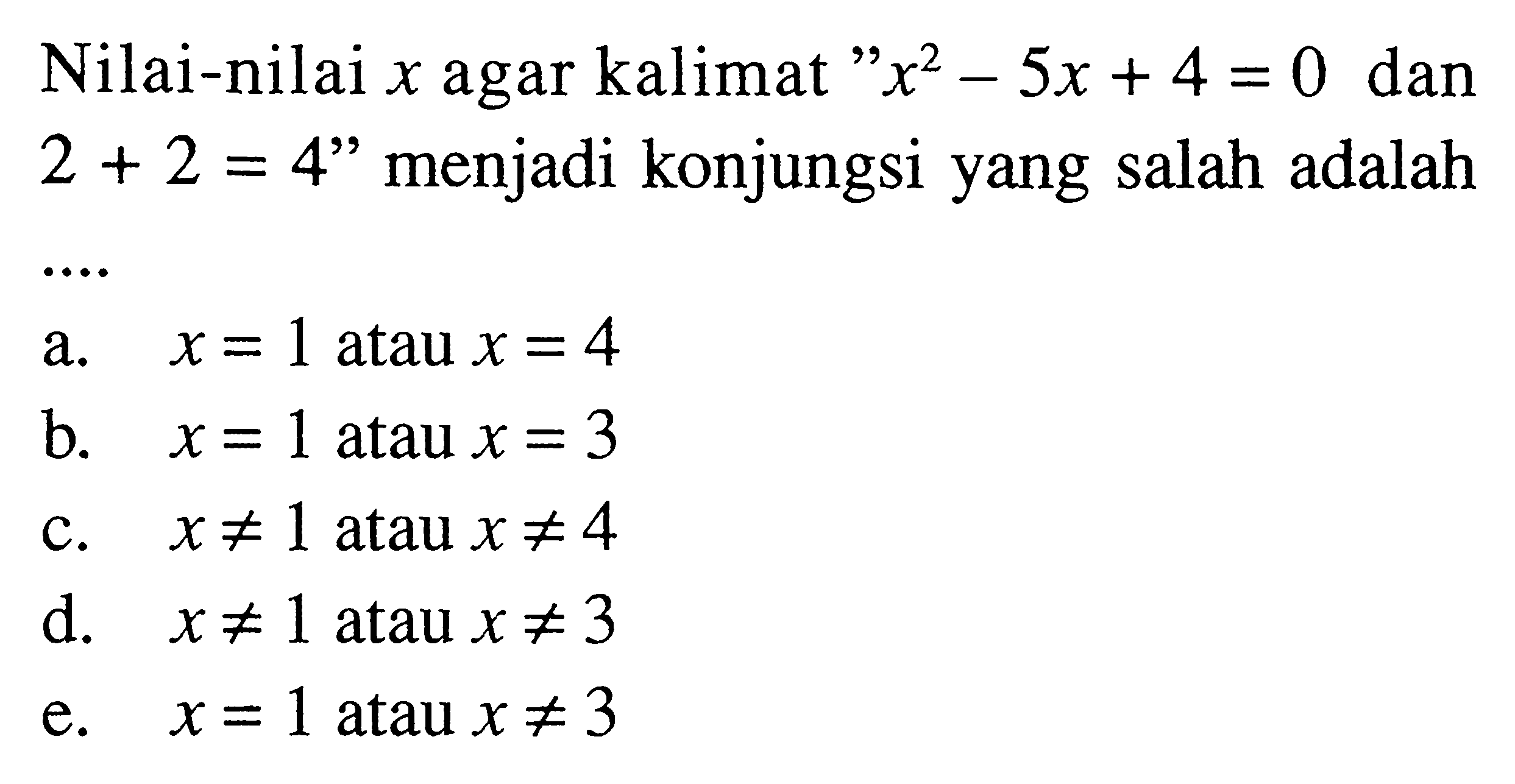 Nilai-nilai x agar kalimat 'x^2-5x+4=0 dan 2+2=4' menjadi konjungsi yang salah adalaha. x=1 atau x=4 b. x=1  atau x=3 c. x =/= 1 atau x =/= 4 d. x =/= 1 atau x =/= 3 e. x=1 atau x =/= 3  