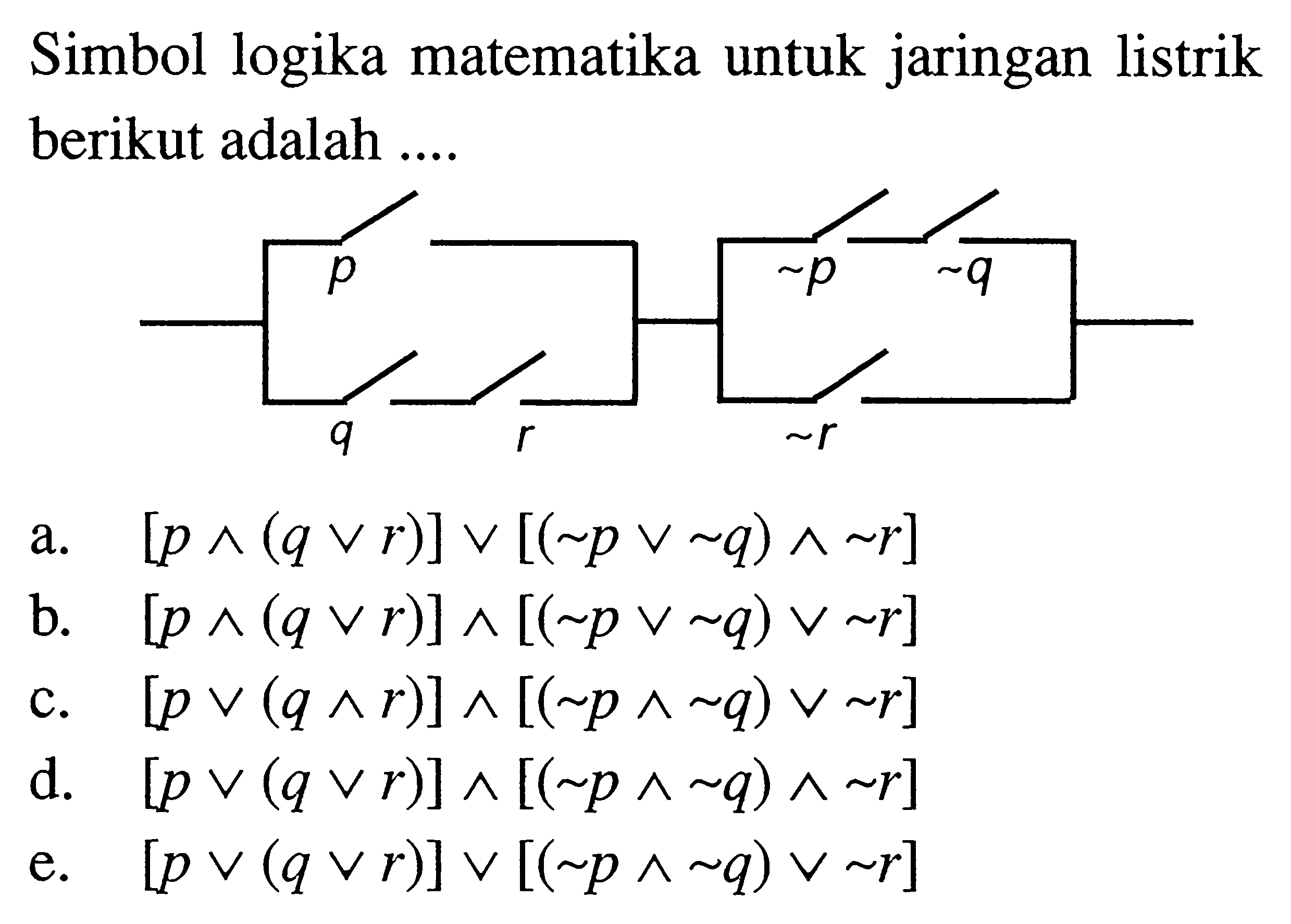 Simbol logika matematika untuk jaringan listrik berikut adalah .... p ~p ~q q r ~r a.  [p ^(q v r)] v[(~ p v ~ q) ^ ~ r] b.  [p ^(q v r)] ^[(~ p v ~ q) v ~ r] c.  [p v(q ^ r)] ^[(~ p ^ ~ q) v ~ r] d.  [p v(q v r)] ^[(~ p ^ ~ q) ^ ~ r] e.  [p v(q v r)] v[(~ p ^ ~ q) v ~ r] 