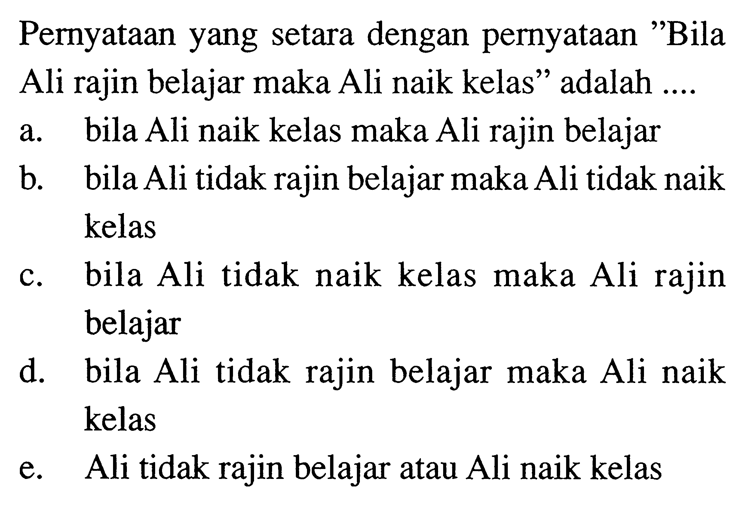 Pernyataan yang setara dengan pernyataan 'Bila Ali rajin belajar maka Ali naik kelas' adalah ....a. bila Ali naik kelas maka Ali rajin belajarb. bila Ali tidak rajin belajar maka Ali tidak naik kelasc. bila Ali tidak naik kelas maka Ali rajin belajard. bila Ali tidak rajin belajar maka Ali naik kelase. Ali tidak rajin belajar atau Ali naik kelas