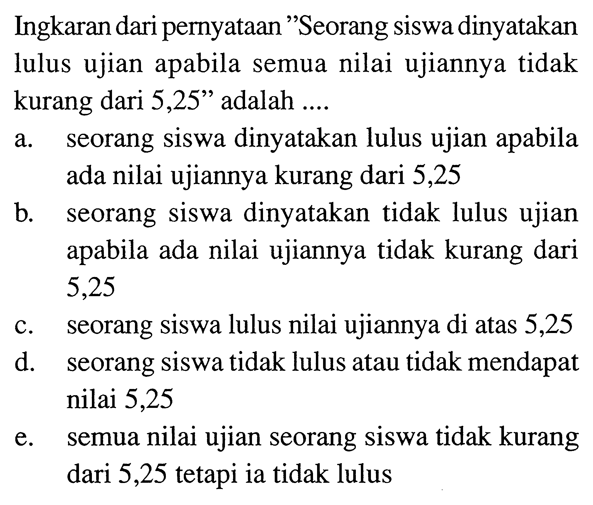 Ingkaran dari pernyataan 'Seorang siswa dinyatakan lulus ujian apabila semua nilai ujiannya tidak kurang dari 5,25' adalah .... 