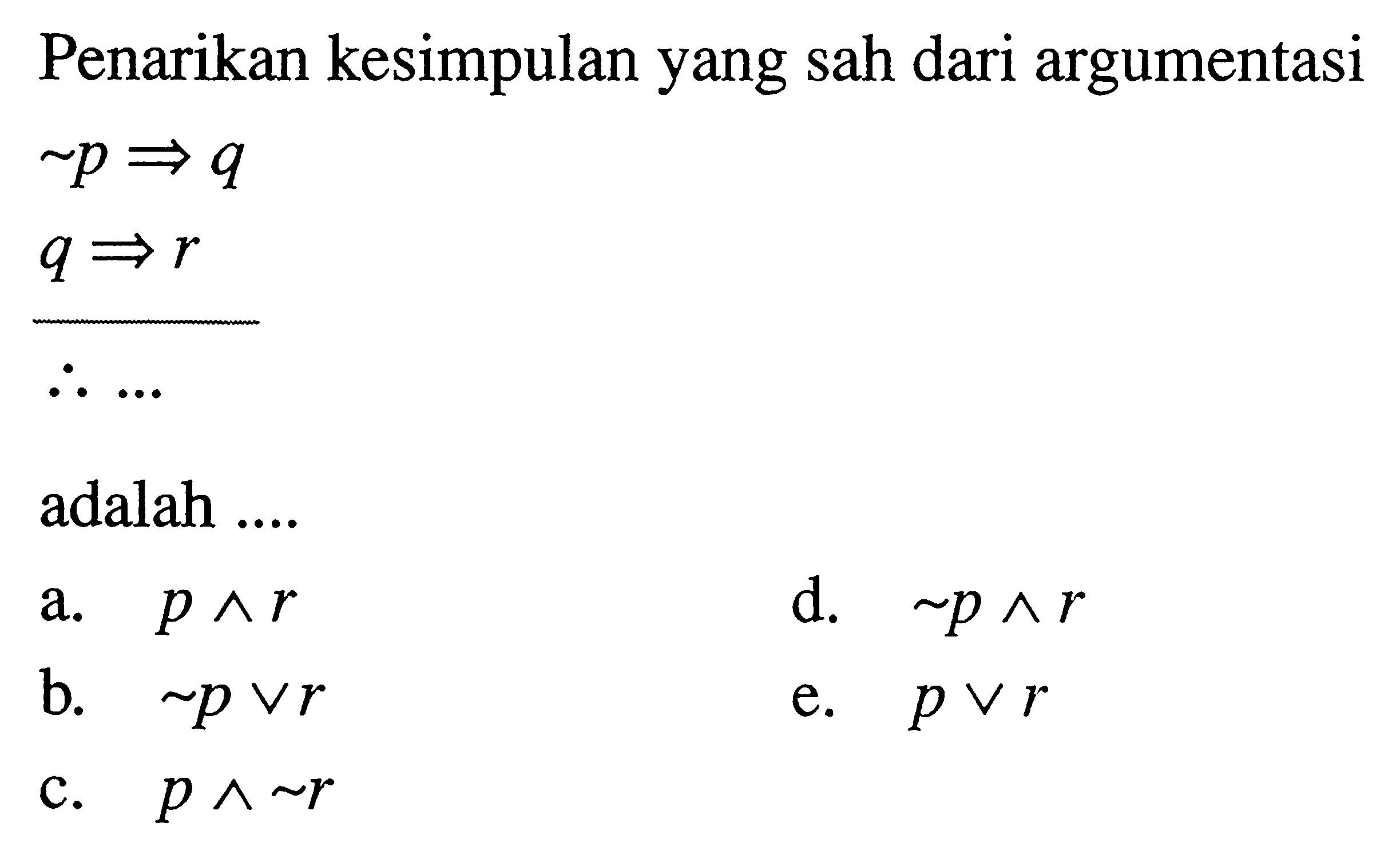 Penarikan kesimpulan yang sah dari argumentasi ~p=> q q => r maka ... adalah ....a. p ^ r d. ~p ^ r b. ~p v r e. p v r c. p ^ ~r