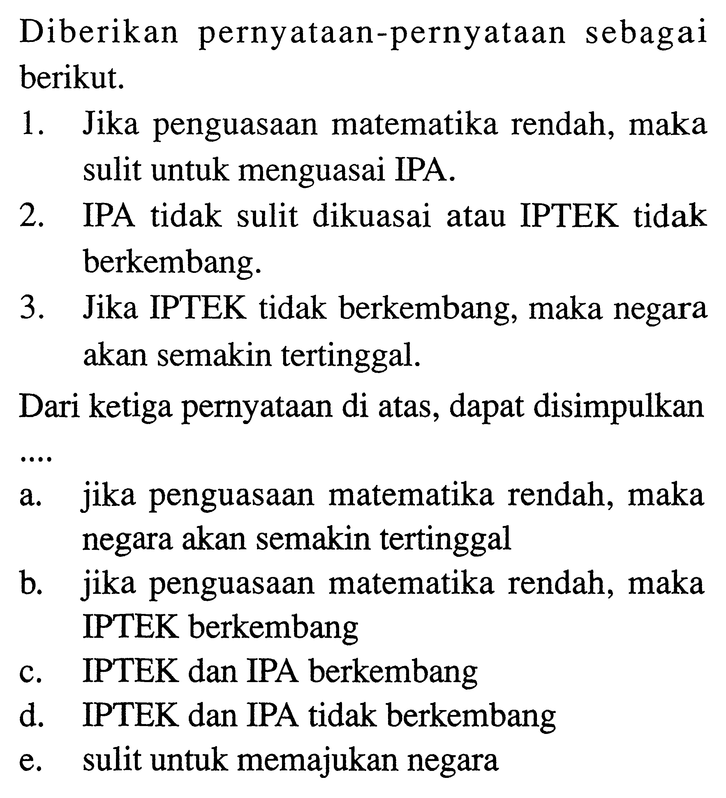 Diberikan pernyataan-pernyataan sebagai berikut.1. Jika penguasaan matematika rendah, maka sulit untuk menguasai IPA.2. IPA tidak sulit dikuasai atau IPTEK tidak berkembang.3. Jika IPTEK tidak berkembang, maka negara akan semakin tertinggal.Dari ketiga pernyataan di atas, dapat disimpulkana. jika penguasaan matematika rendah, maka negara akan semakin tertinggalb. jika penguasaan matematika rendah, maka IPTEK berkembangc. IPTEK dan IPA berkembangd. IPTEK dan IPA tidak berkembange. sulit untuk memajukan negara