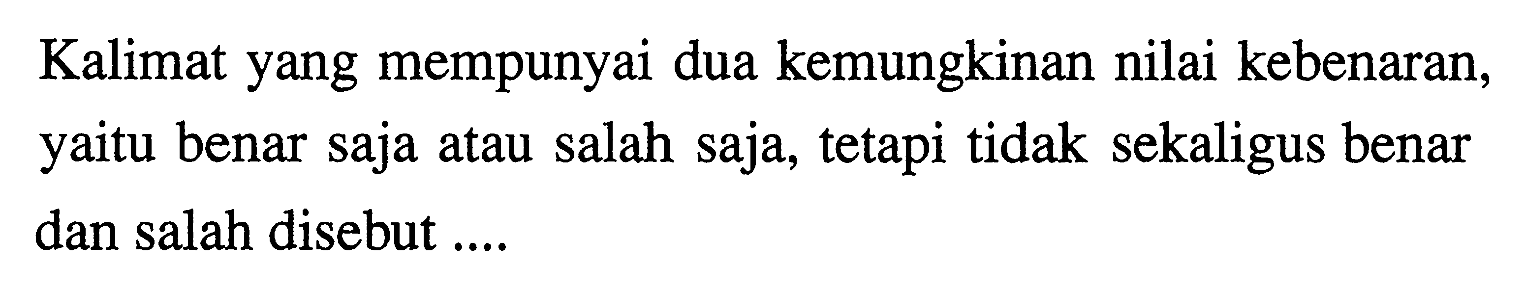 Kalimat yang mempunyai dua kemungkinan nilai kebenaran, yaitu benar saja atau salah saja, tetapi tidak sekaligus benar dan salah disebut ....