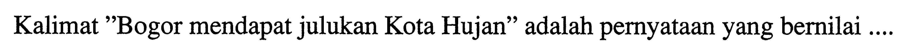 Kalimat "Bogor mendapat julukan Kota Hujan" adalah pernyataan yang bernilai ....