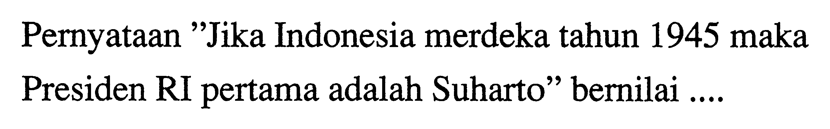 Pernyataan 'Jika Indonesia merdeka tahun 1945 maka Presiden RI pertama adalah Suharto' bernilai .... 