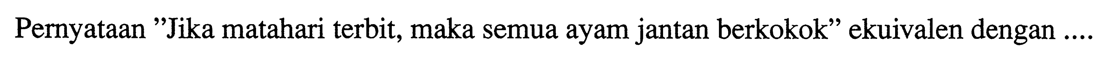 Pernyataan 'Jika matahari terbit, maka semua ayam jantan berkokok' ekuivalen dengan ....