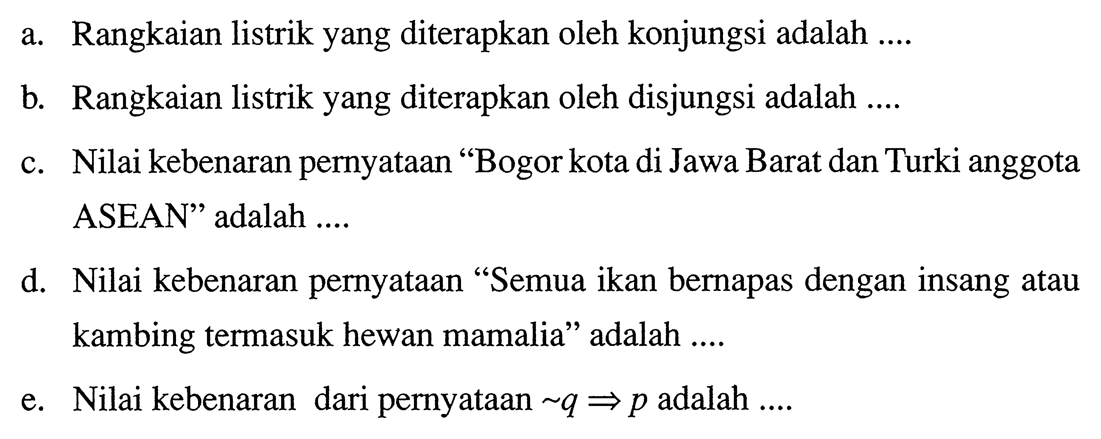 a. Rangkaian listrik yang diterapkan oleh konjungsi adalah ....
b. Rangkaian listrik yang diterapkan oleh disjungsi adalah ....
c. Nilai kebenaran pernyataan "Bogor kota di Jawa Barat dan Turki anggota ASEAN" adalah ....
d. Nilai kebenaran pernyataan "Semua ikan bernapas dengan insang atau kambing termasuk hewan mamalia" adalah ....
e. Nilai kebenaran dari pernyataan  ~ q = > p  adalah ....