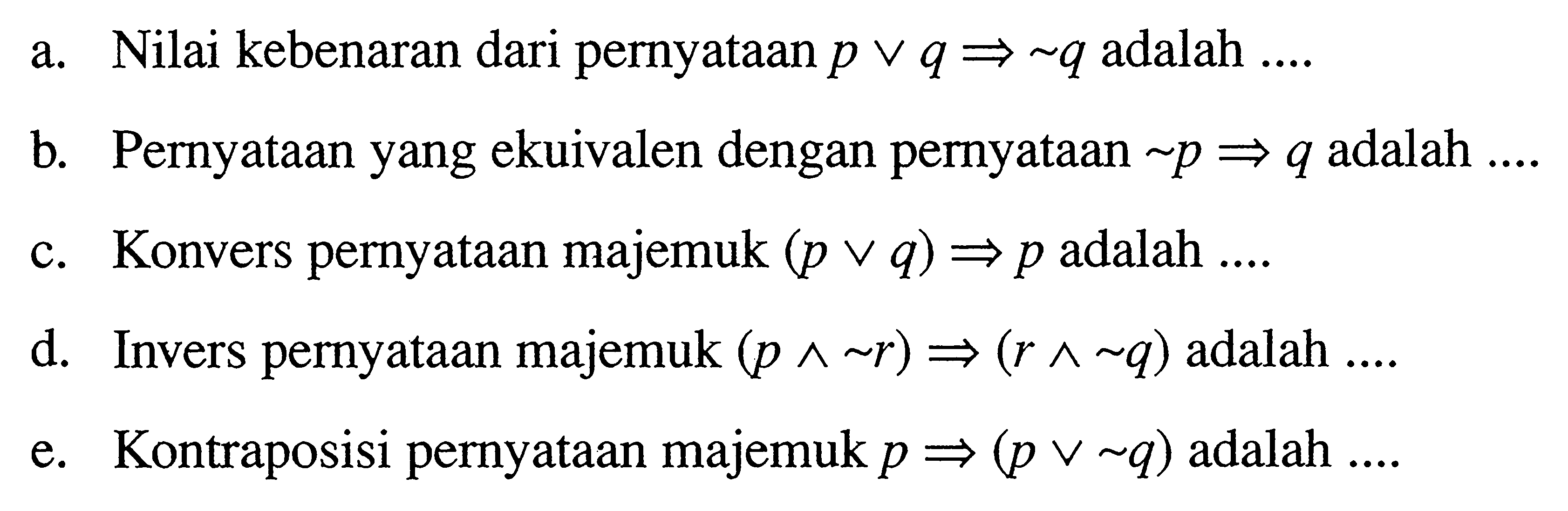 a. Nilai kebenaran dari pernyataan  p v q => ~ q  adalah ....b. Pernyataan yang ekuivalen dengan pernyataan  ~ p => q  adalah  ... c. Konvers pernyataan majemuk  (p v q) => p  adalah  ... . d. Invers pernyataan majemuk  (p ^ ~ r)=>(r ^ ~ q)  adalah  ... . e. Kontraposisi pernyataan majemuk  p=> (p v ~ q)  adalah ....