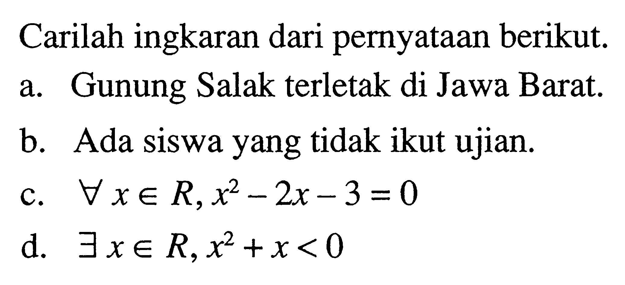 Carilah ingkaran dari pernyataan berikut. a. Gunung Salak terletak di Jawa Barat. b. Ada siswa yang tidak ikut ujian. c. setiap x e R, x^2-2x-3=0 d. terdapat x e R, x^2+x<0 