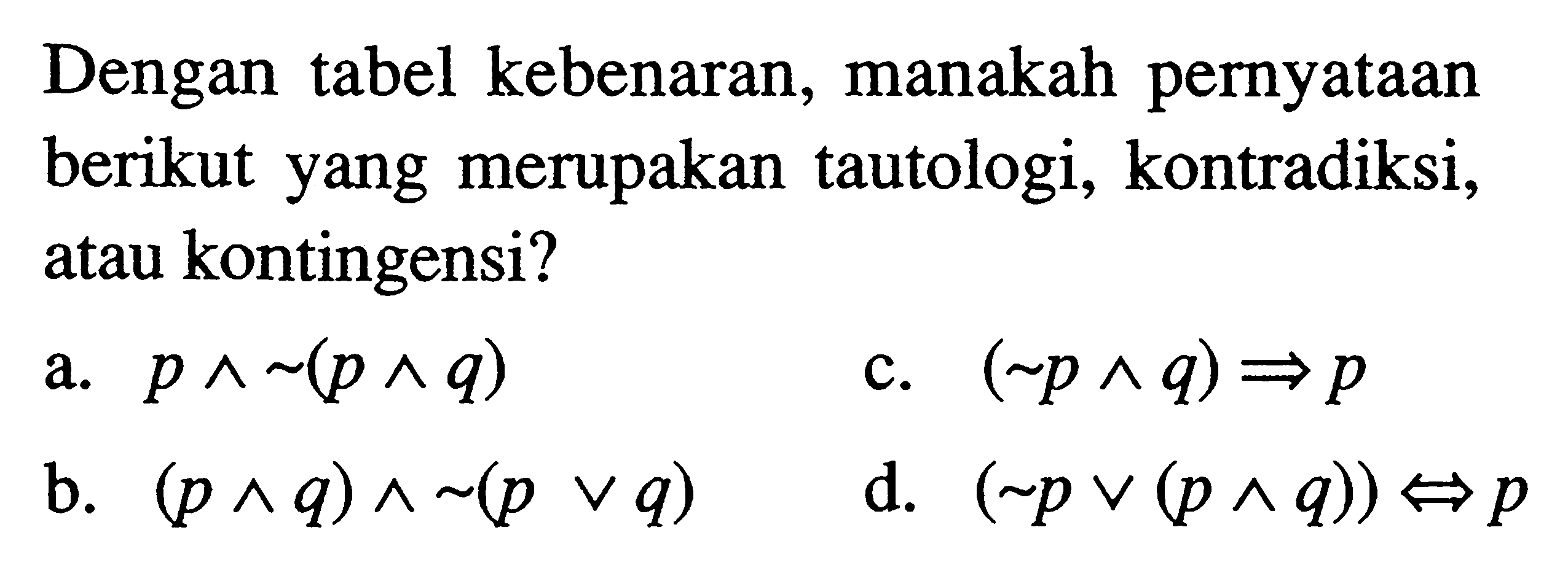 Dengan tabel kebenaran, manakah pernyataan berikut yang merupakan tautologi, kontradiksi, atau kontingensi?a.  p ^ ~(p ^ q) c.  (~p ^ q) => p b.  (p ^ q) ^ ~(p v q) d.  (~p v (p ^ q)) <=> p 