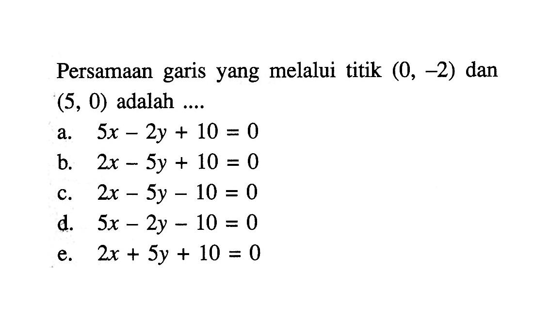 Persamaan garis yang melalui titik (0, -2) dan (5, 0) adalah.... a. 5x - 2y + 10 = 0 b. 2x - 5y + 10 = 0 c. 2x - 5y - 10 = 0 d. 5x - 2y - 10 = 0 e. 2x + 5y + 10 = 0