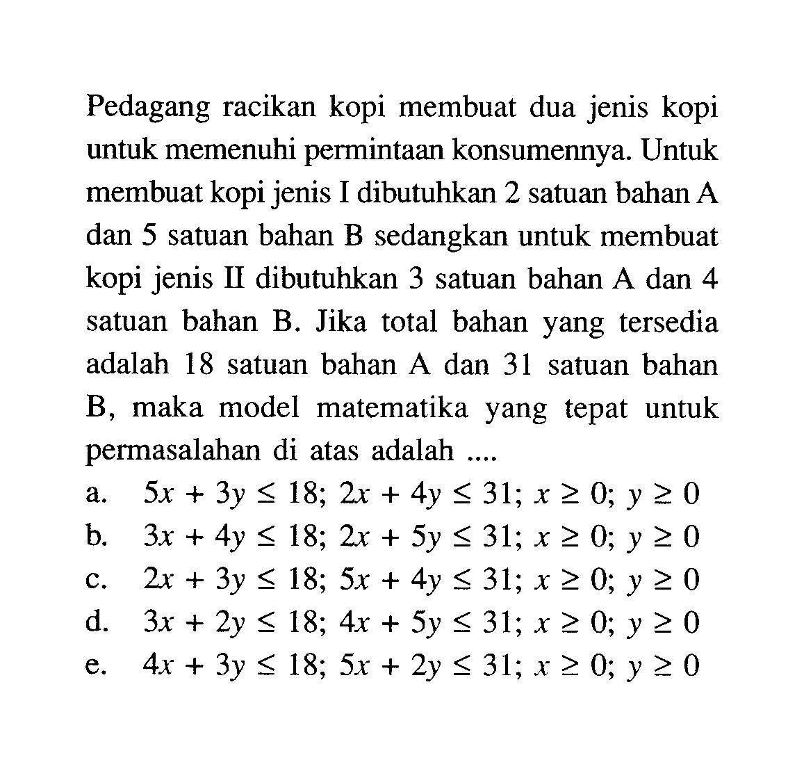 Pedagang racikan kopi membuat dua jenis kopi untuk memenuhi permintaan konsumennya. Untuk membuat kopi jenis I dibutuhkan 2 satuan bahan A dan 5 satuan bahan B sedangkan untuk membuat kopi jenis II dibutuhkan 3 satuan bahan A dan 4 satuan bahan B. Jika total bahan yang tersedia adalah 18 satuan bahan A dan 31 satuan bahan B, maka model matematika yang tepat untuk permasalahan di atas adalah ....