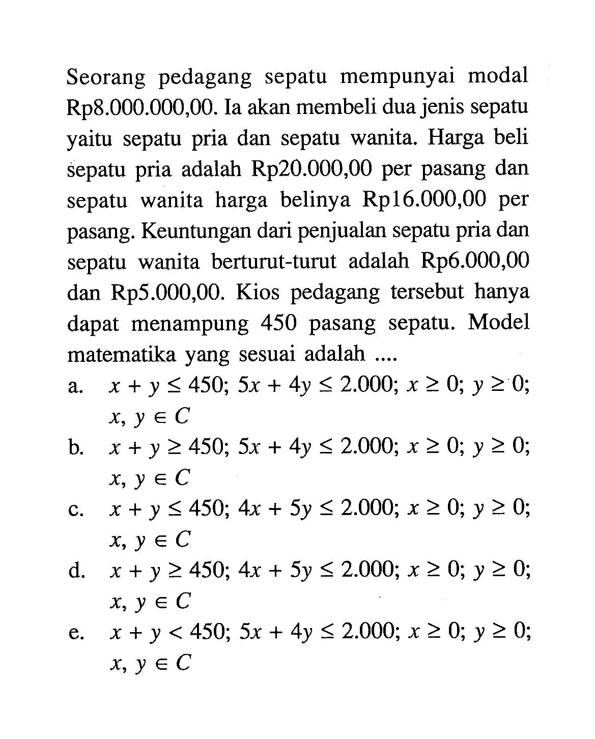 Seorang pedagang sepatu mempunyai modal Rp8.000.000,00. Ia akan membeli dua jenis sepatu yaitu sepatu pria dan sepatu wanita. Harga beli sepatu pria adalah Rp20.000,00 per pasang dan sepatu wanita harga belinya Rp16.000,00 per pasang. Keuntungan dari penjualan sepatu pria dan sepatu wanita berturut-turut adalah Rp6.000,00 dan Rp5.000,00. Kios pedagang tersebut hanya dapat menampung 450 pasang sepatu. Model matematika yang sesuai adalah....