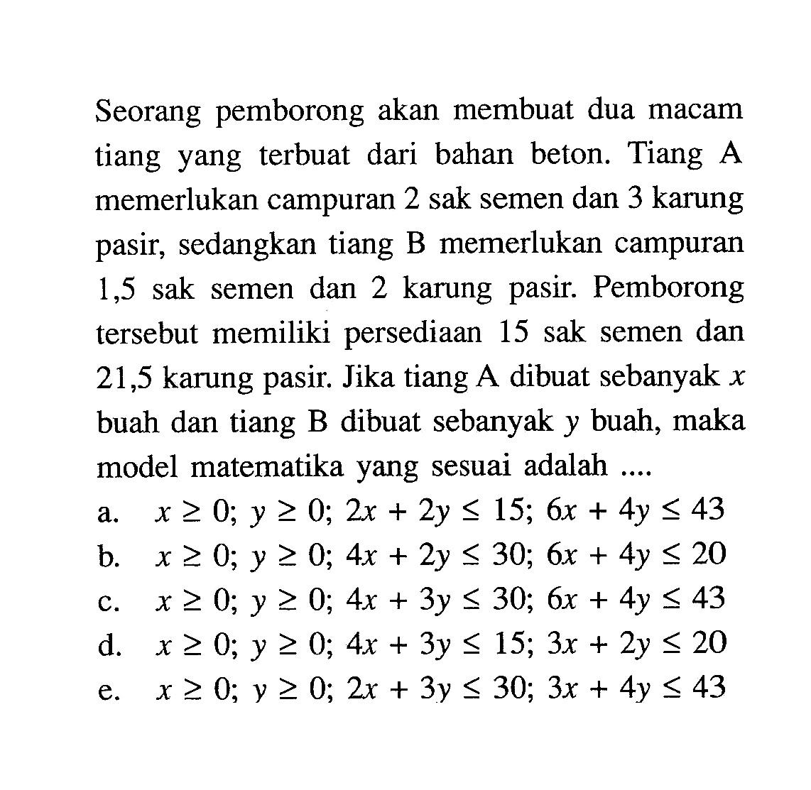 Seorang pemborong akan membuat dua macam tiang yang terbuat dari bahan beton. Tiang A memerlukan campuran 2 sak semen dan 3 karung pasir, sedangkan tiang B memerlukan campuran 1,5 sak semen dan 2 karung pasir. Pemborong tersebut memiliki persediaan 15 sak semen dan 21,5 karung pasir. Jika tiang A dibuat sebanyak x buah dan tiang B dibuat sebanyak y buah, maka model matematika yang sesuai adalah .....