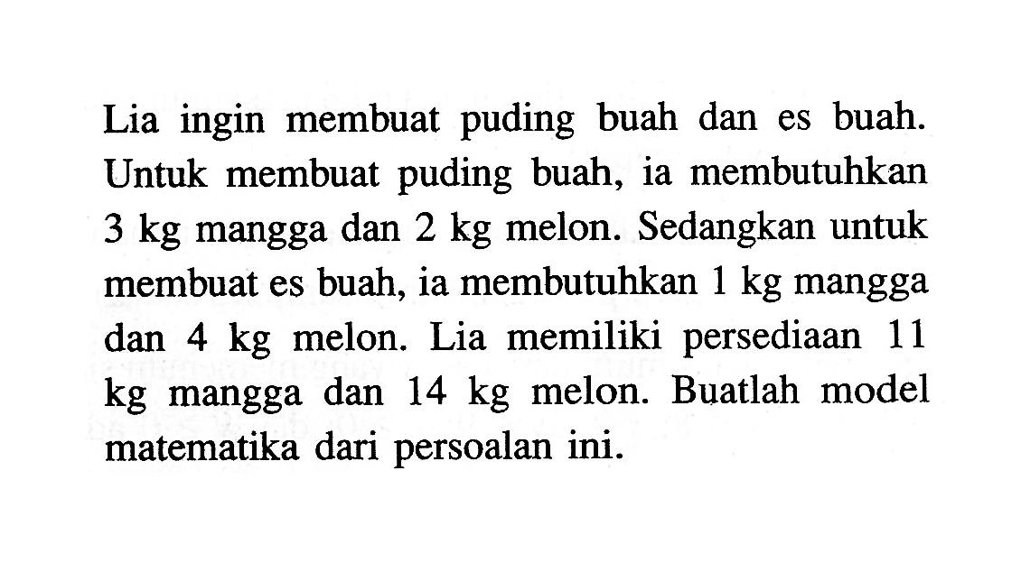 Lia ingin membuat puding buah dan es buah. Untuk membuat puding buah, ia membutuhkan 3 kg mangga dan 2 kg melon. Sedangkan untuk membuat es buah, ia membutuhkan 1 kg mangga dan 4 kg melon. Lia memiliki persediaan dan 11 kg mangga dan 14 kg melon. Buatlah model matematika dari persoalan ini.