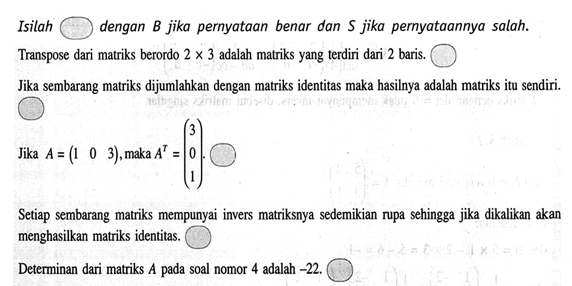 Isilah dengan B jika pernyataan benar dan S jika pernyataannya salah. Transpose dari matriks berordo 2 x 3 adalah matriks yang terdiri dari 2 baris. Jika sembarang matriks dijumlahkan dengan matriks identitas maka hasilnya adalah matriks itu sendiri. Jika A=(1 0 3), maka A^T=(3 0 1). Setiap sembarang matriks mempunyai invers matriksnya sedemikian rupa sehingga jika dikalikan akan menghasilkan matriks identitas. Determinan dari matriks A pada soal nomor 4 adalah -22.