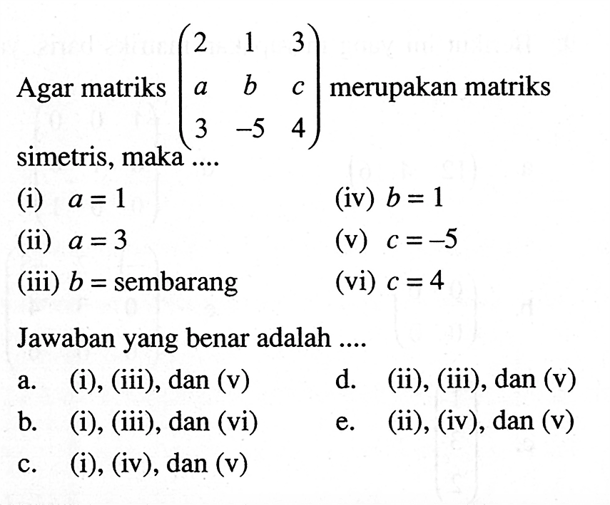 Agar matriks (2 1 3 a b c 3 -5 4) merupakan matriks simetris, maka ... (i) a =1 (iv) b=1 (ii) a=3 (v) c=-5 (iii) b=sembarang (vi) c=4 Jawaban yang benar adalah ....