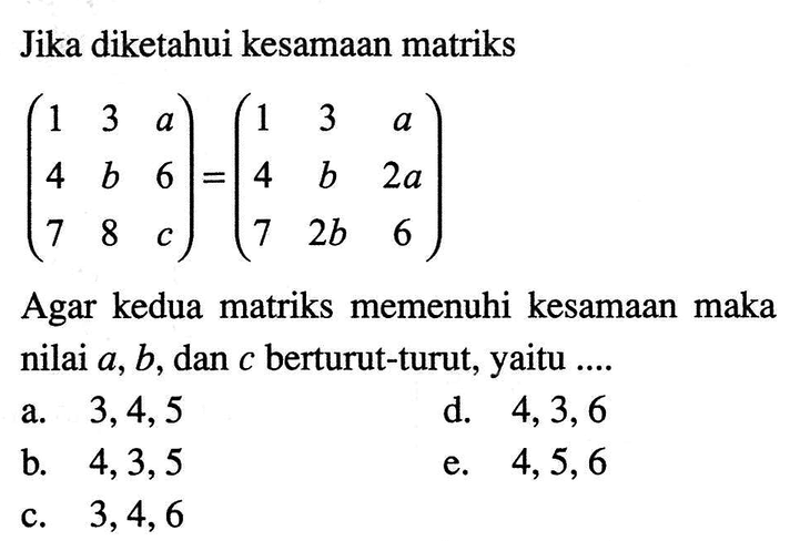 Jika diketahui kesamaan matriks (1 3 a 4 b 6 7 8 c)=(1 3 a 4 b 2a 7 2b 6) Agar kedua matriks memenuhi kesamaan maka nilai a, b, dan c berturut-turut, yaitu ....