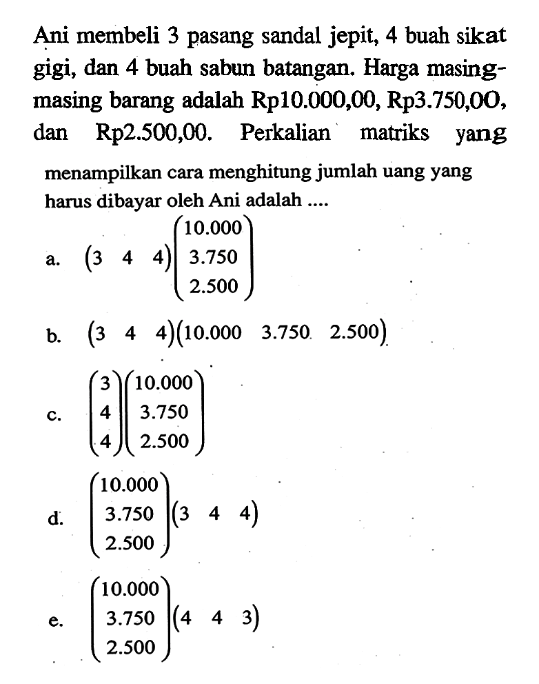 Ani membeli 3 pasang sandal jepit, 4 buah sikat gigi, dan 4 buah sabun batangan. Harga masing- masing barang adalah Rp10.000,00, Rp3.750,00, dan Rp2.500,00. Perkalian matriks yang menampilkan cara menghitung jumlah uang yang harus dibayar oleh Ani adalah ....