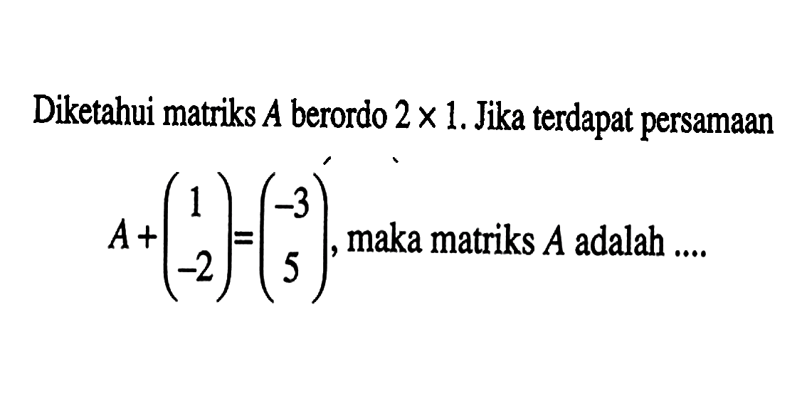 Diketahui matriks A berordo 2x1. Jika terdapat persamaan A+(1 -2)=(-3 5), maka matriks A adalah ....