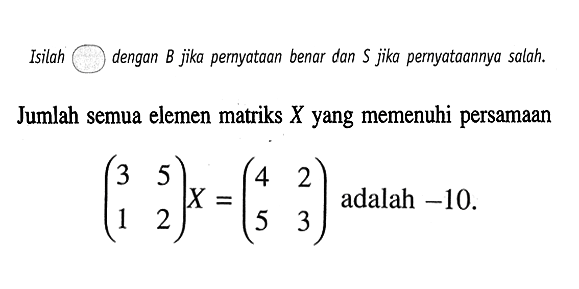 Isilah dengan B jika pernyataan benar dan S jika pernyataannya salah. Jumlah semua elemen matriks X yang memenuhi persamaan (3 5 1 2)X=(4 2 5 3) adalah -10.